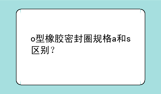 o型橡胶密封圈规格a和s区别？