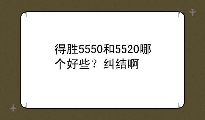 得胜5550和5520哪个好些？纠结啊
