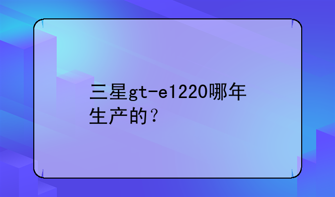 三星gt-e1220哪年生产的？