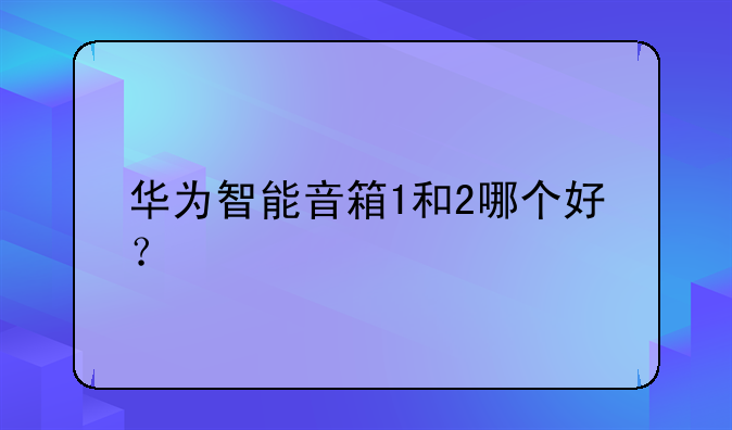 华为智能音箱1和2哪个好？