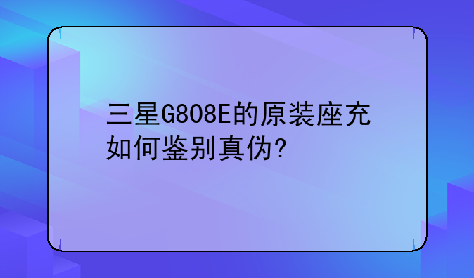 三星G808E的原装座充如何鉴别真伪?