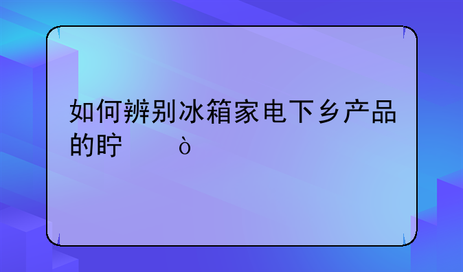 如何辨别冰箱家电下乡产品的真伪