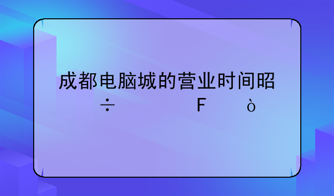 成都电脑城的营业时间是好久呢？