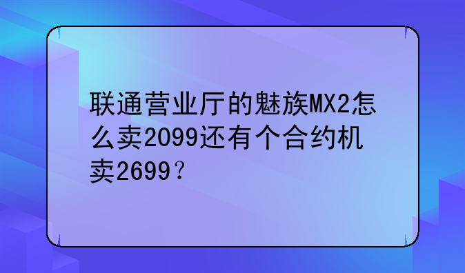 联通营业厅的魅族MX2怎么卖2099还有个合约机卖2699？