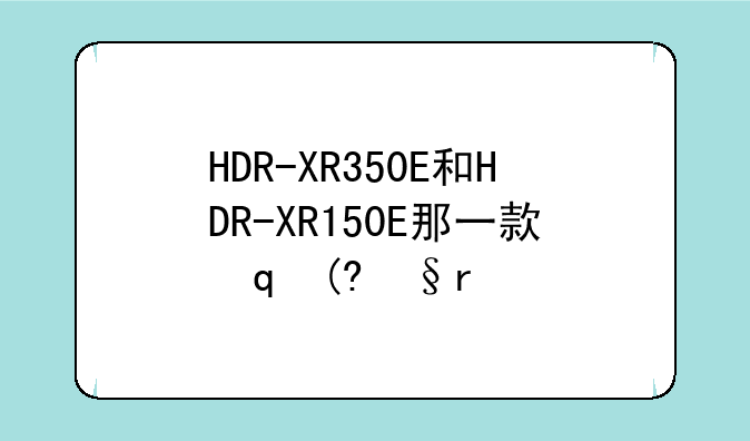 HDR-XR350E和HDR-XR150E那一款实用家用