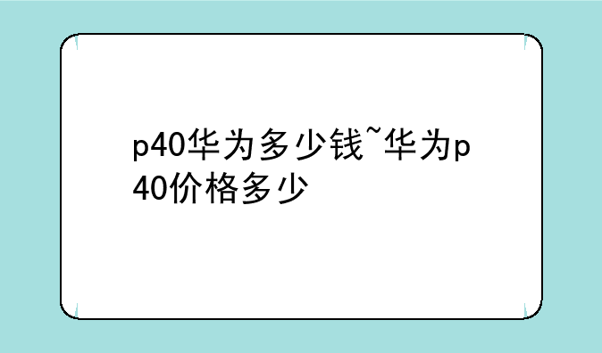 p40华为多少钱~华为p40价格多少
