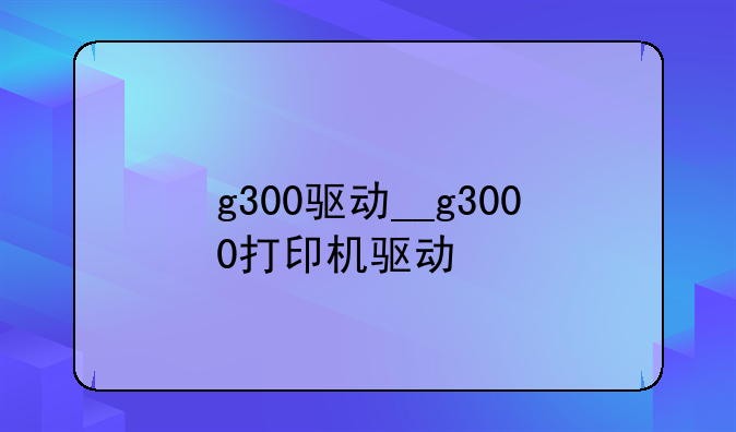 g300驱动__g3000打印机驱动