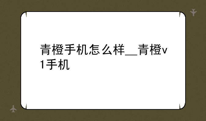 青橙手机怎么样__青橙v1手机