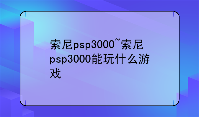 索尼psp3000~索尼psp3000能玩什么游戏