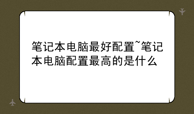 笔记本电脑最好配置~笔记本电脑配置最高的是什么