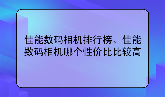 佳能数码相机排行榜、佳能数码相机哪个性价比比较高