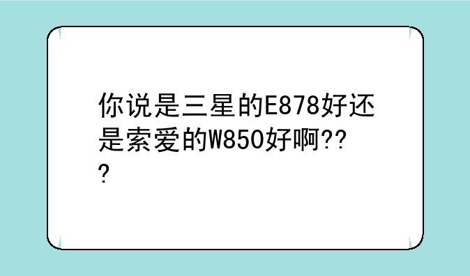 你说是三星的E878好还是索爱的W850好啊???
