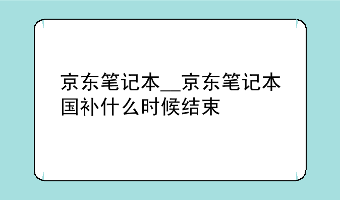 京东笔记本__京东笔记本国补什么时候结束