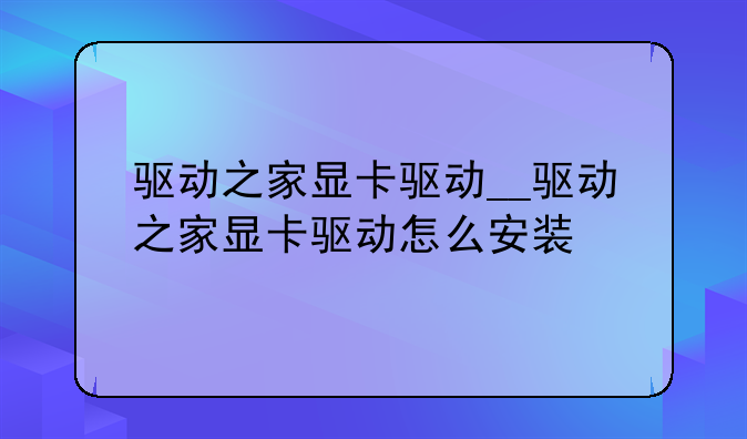 驱动之家显卡驱动__驱动之家显卡驱动怎么安装