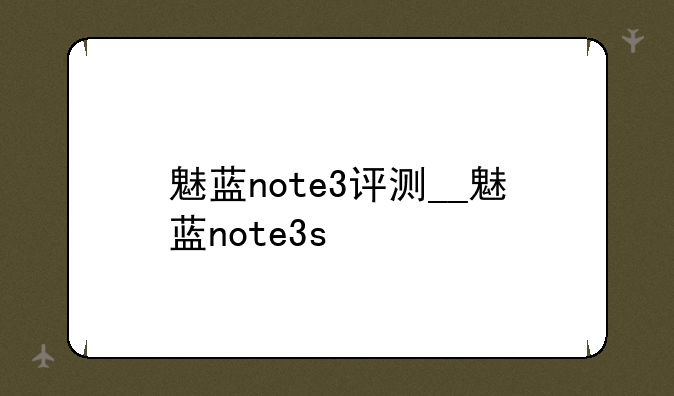 魅蓝note3评测__魅蓝note3s