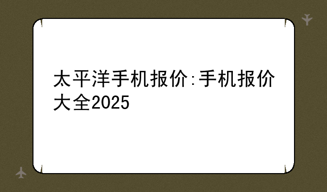 太平洋手机报价:手机报价大全2025