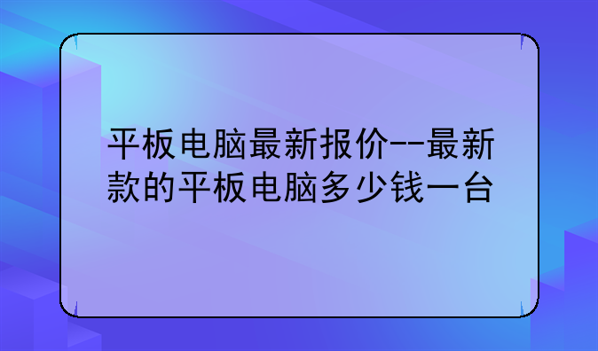 平板电脑最新报价--最新款的平板电脑多少钱一台