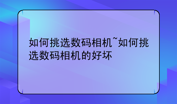 如何挑选数码相机~如何挑选数码相机的好坏