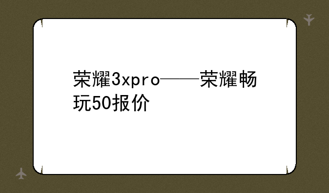 荣耀3xpro——荣耀畅玩50报价