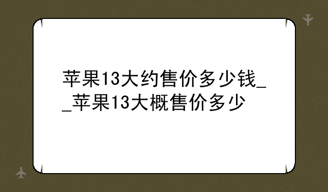苹果13大约售价多少钱__苹果13大概售价多少