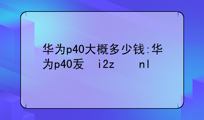 华为p40大概多少钱:华为p40发售价