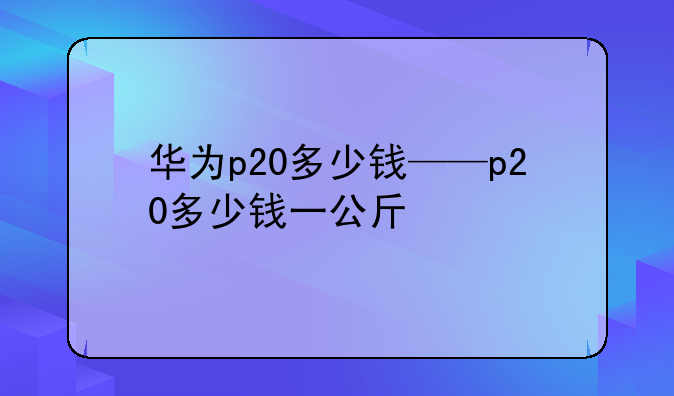 华为p20多少钱——p20多少钱一公斤