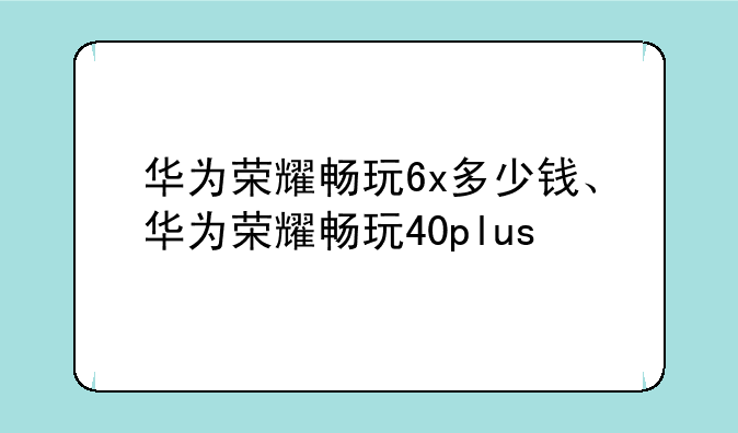 华为荣耀畅玩6x多少钱、华为荣耀畅玩40plus