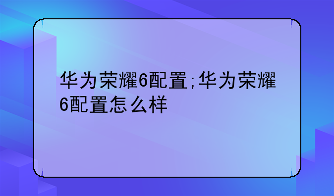 华为荣耀6配置;华为荣耀6配置怎么样