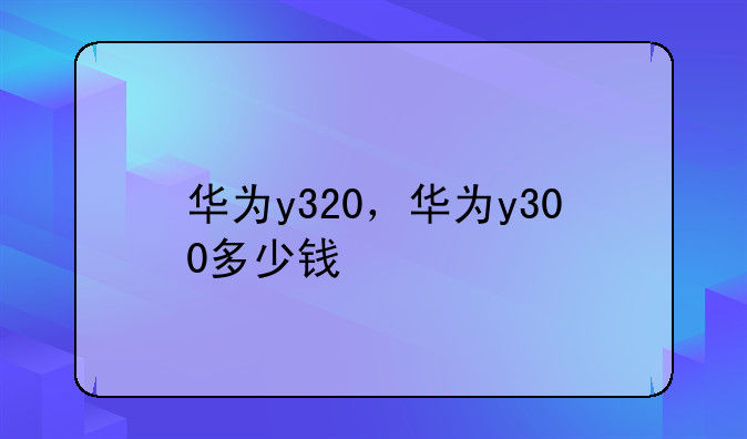 华为y320，华为y300多少钱