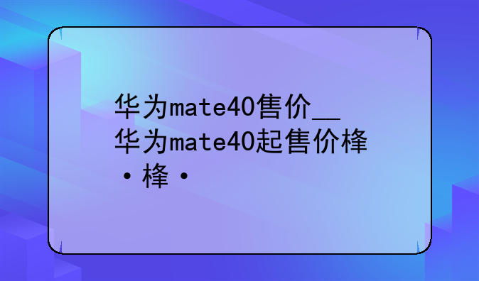华为mate40售价__华为mate40起售价格